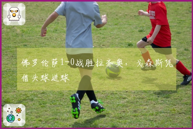 佛罗伦萨1-0战胜拉齐奥，戈森斯凭借头球进球