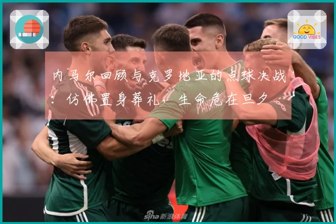 内马尔回顾与克罗地亚的点球决战：仿佛置身葬礼，生命危在旦夕