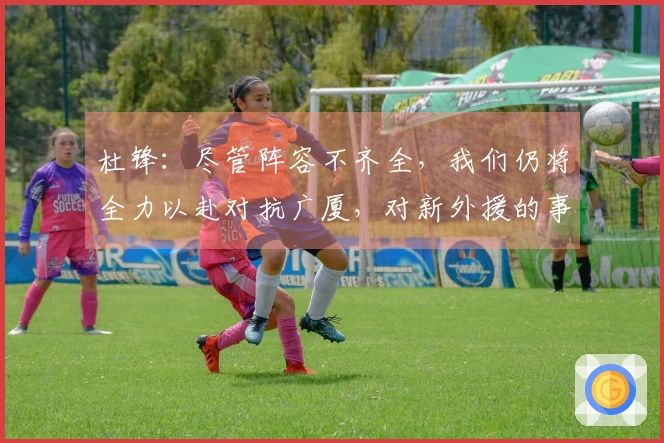 杜锋：尽管阵容不齐全，我们仍将全力以赴对抗广厦，对新外援的事一无所知