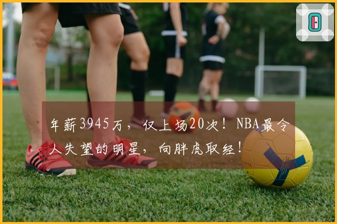 年薪3945万，仅上场20次！NBA最令人失望的明星，向胖虎取经！