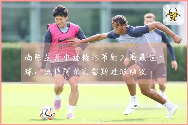 尚陈昱舟中场精彩吊射入围最佳十球，坎特阿尔瓦雷斯进球助攻