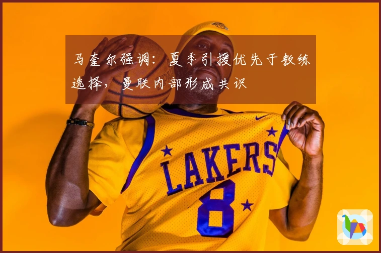 马奎尔强调：夏季引援优先于教练选择，曼联内部形成共识